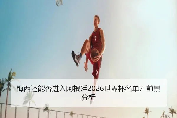 梅西还能否进入阿根廷2026世界杯名单？前景分析